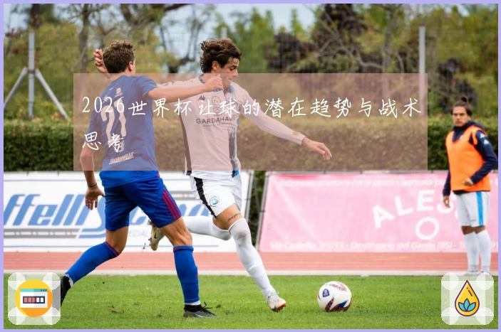 2026世界杯让球的潜在趋势与战术思考