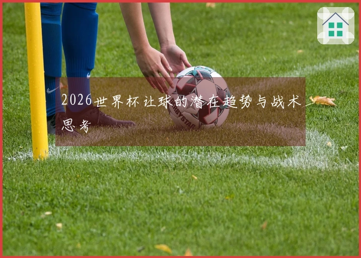 2026世界杯让球的潜在趋势与战术思考