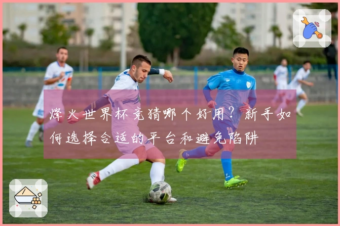 烽火世界杯竞猜哪个好用？新手如何选择合适的平台和避免陷阱